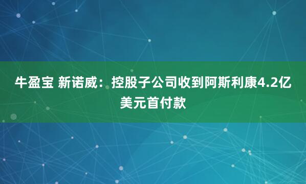 牛盈宝 新诺威：控股子公司收到阿斯利康4.2亿美元首付款