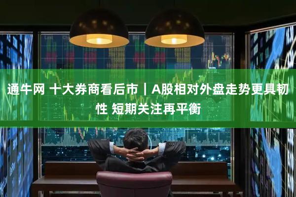 通牛网 十大券商看后市｜A股相对外盘走势更具韧性 短期关注再平衡