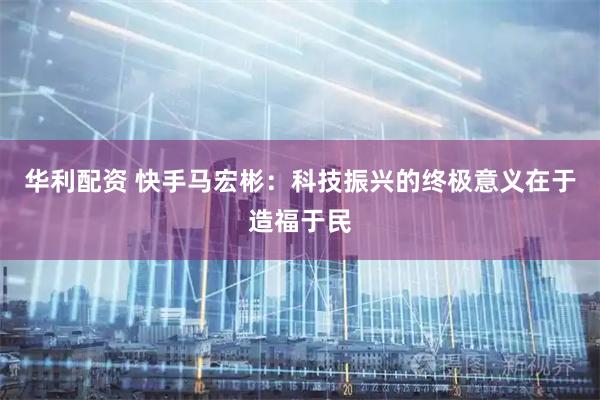 华利配资 快手马宏彬：科技振兴的终极意义在于造福于民